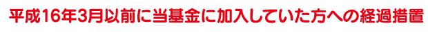 平成16年3月以前に当基金に加入していた方への経過措置