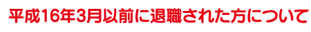 平成16年3月以前に退職された方について